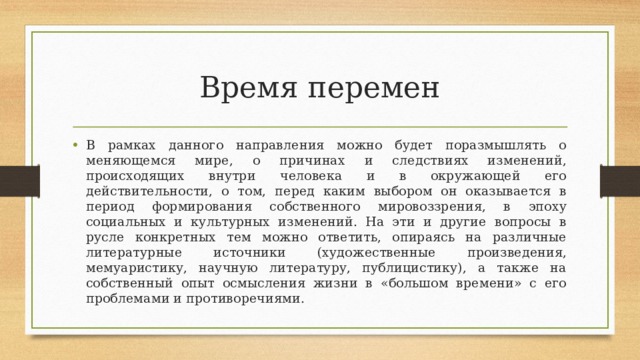 Время перемен В рамках данного направления можно будет поразмышлять о меняющемся мире, о причинах и следствиях изменений, происходящих внутри человека и в окружающей его действительности, о том, перед каким выбором он оказывается в период формирования собственного мировоззрения, в эпоху социальных и культурных изменений. На эти и другие вопросы в русле конкретных тем можно ответить, опираясь на различные литературные источники (художественные произведения, мемуаристику, научную литературу, публицистику), а также на собственный опыт осмысления жизни в «большом времени» с его проблемами и противоречиями. 