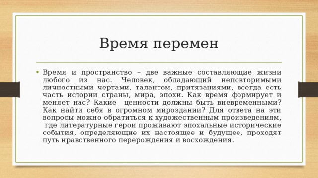 Время перемен Время и пространство – две важные составляющие жизни любого из нас. Человек, обладающий неповторимыми личностными чертами, талантом, притязаниями, всегда есть часть истории страны, мира, эпохи. Как время формирует и меняет нас? Какие ценности должны быть вневременными? Как найти себя в огромном мироздании? Для ответа на эти вопросы можно обратиться к художественным произведениям, где литературные герои проживают эпохальные исторические события, определяющие их настоящее и будущее, проходят путь нравственного перерождения и восхождения. 