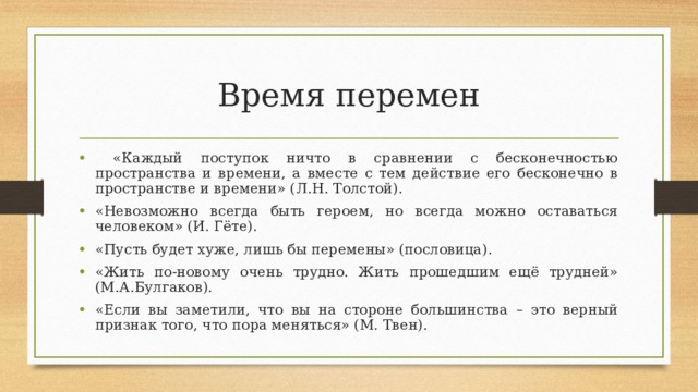 Время перемен  «Каждый поступок ничто в сравнении с бесконечностью пространства и времени, а вместе с тем действие его бесконечно в пространстве и времени» (Л.Н. Толстой). «Невозможно всегда быть героем, но всегда можно оставаться человеком» (И. Гёте). «Пусть будет хуже, лишь бы перемены» (пословица). «Жить по-новому очень трудно. Жить прошедшим ещё трудней» (М.А.Булгаков). «Если вы заметили, что вы на стороне большинства – это верный признак того, что пора меняться» (М. Твен). 