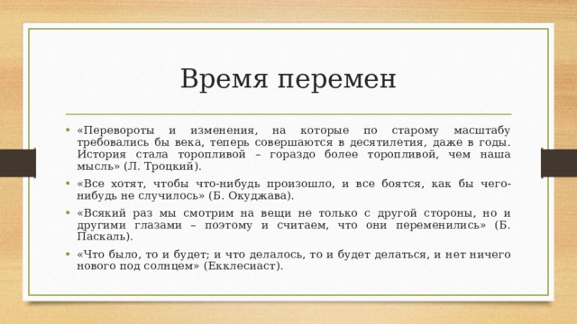 Время перемен «Перевороты и изменения, на которые по старому масштабу требовались бы века, теперь совершаются в десятилетия, даже в годы. История стала торопливой – гораздо более торопливой, чем наша мысль» (Л. Троцкий). «Все хотят, чтобы что-нибудь произошло, и все боятся, как бы чего-нибудь не случилось» (Б. Окуджава). «Всякий раз мы смотрим на вещи не только с другой стороны, но и другими глазами – поэтому и считаем, что они переменились» (Б. Паскаль). «Что было, то и будет; и что делалось, то и будет делаться, и нет ничего нового под солнцем» (Екклесиаст).  