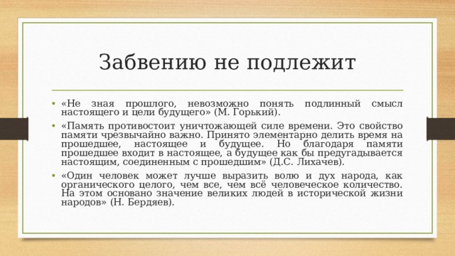 Забвению не подлежит «Не зная прошлого, невозможно понять подлинный смысл настоящего и цели будущего» (М. Горький). «Память противостоит уничтожающей силе времени. Это свойство памяти чрезвычайно важно. Принято элементарно делить время на прошедшее, настоящее и будущее. Но благодаря памяти прошедшее входит в настоящее, а будущее как бы предугадывается настоящим, соединенным с прошедшим» (Д.С. Лихачев). «Один человек может лучше выразить волю и дух народа, как органического целого, чем все, чем всё человеческое количество. На этом основано значение великих людей в исторической жизни народов» (Н. Бердяев).  