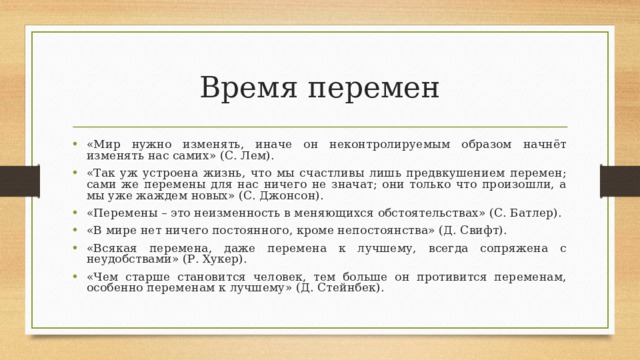 Время перемен «Мир нужно изменять, иначе он неконтролируемым образом начнёт изменять нас самих» (С. Лем). «Так уж устроена жизнь, что мы счастливы лишь предвкушением перемен; сами же перемены для нас ничего не значат; они только что произошли, а мы уже жаждем новых» (С. Джонсон). «Перемены – это неизменность в меняющихся обстоятельствах» (С. Батлер). «В мире нет ничего постоянного, кроме непостоянства» (Д. Свифт). «Всякая перемена, даже перемена к лучшему, всегда сопряжена с неудобствами» (Р. Хукер). «Чем старше становится человек, тем больше он противится переменам, особенно переменам к лучшему» (Д. Стейнбек).  