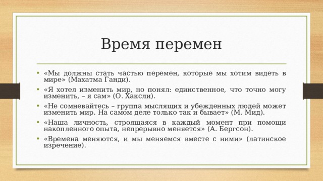 Время перемен «Мы должны стать частью перемен, которые мы хотим видеть в мире» (Махатма Ганди). «Я хотел изменить мир, но понял: единственное, что точно могу изменить, – я сам» (О. Хаксли). «Не сомневайтесь – группа мыслящих и убежденных людей может изменить мир. На самом деле только так и бывает» (М. Мид). «Наша личность, строящаяся в каждый момент при помощи накопленного опыта, непрерывно меняется» (А. Бергсон). «Времена меняются, и мы меняемся вместе с ними» (латинское изречение).  