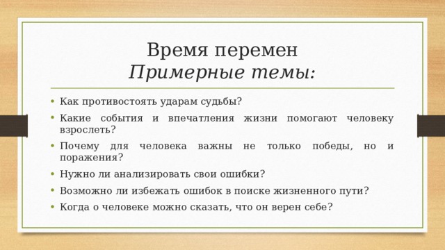 Время перемен  Примерные темы: Как противостоять ударам судьбы? Какие события и впечатления жизни помогают человеку взрослеть? Почему для человека важны не только победы, но и поражения? Нужно ли анализировать свои ошибки? Возможно ли избежать ошибок в поиске жизненного пути? Когда о человеке можно сказать, что он верен себе? 