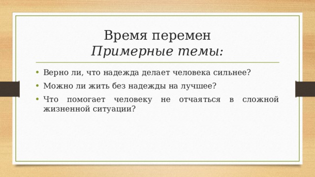 Время перемен  Примерные темы: Верно ли, что надежда делает человека сильнее? Можно ли жить без надежды на лучшее? Что помогает человеку не отчаяться в сложной жизненной ситуации? 