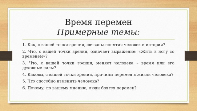 Время перемен  Примерные темы: 1. Как, с вашей точки зрения, связаны понятия человек и история? 2. Что, с вашей точки зрения, означает выражение: «Жить в ногу со временем»? 3. Что, с вашей точки зрения, меняет человека – время или его духовные силы? 4. Каковы, с вашей точки зрения, причины перемен в жизни человека? 5. Что способно изменить человека? 6. Почему, по вашему мнению, люди боятся перемен? 