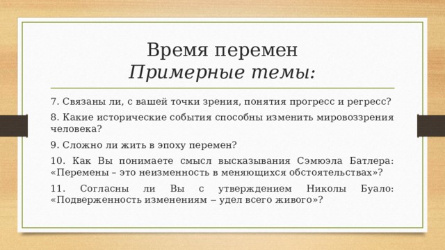 Время перемен  Примерные темы: 7. Связаны ли, с вашей точки зрения, понятия прогресс и регресс? 8. Какие исторические события способны изменить мировоззрения человека? 9. Сложно ли жить в эпоху перемен? 10. Как Вы понимаете смысл высказывания Сэмюэла Батлера: «Перемены – это неизменность в меняющихся обстоятельствах»? 11. Согласны ли Вы с утверждением Николы Буало: «Подверженность изменениям ‒ удел всего живого»? 