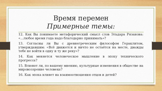 Время перемен  Примерные темы: 12. Как Вы понимаете метафорический смысл слов Эльдара Рязанова: «…любое время года надо благодарно принимать»? 13. Согласны ли Вы с древнегреческим философом Гераклитом, утверждавшим: «Всё движется и ничто не остаётся на месте, дважды тебе не войти в одну и ту же реку»? 14. Как меняется человеческое мышление в эпоху технического прогресса? 15. Влияют ли, по вашему мнению, культурные изменения в обществе на мировоззрение человека? 16. Как эпоха влияет на взаимоотношения отцов и детей? 