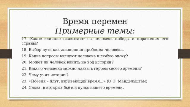 Время перемен  Примерные темы: 17. Какое влияние оказывают на человека победы и поражения его страны? 18. Выбор пути как жизненная проблема человека. 19. Какие вопросы волнуют человека в любую эпоху? 20. Может ли человек влиять на ход истории? 21. Какого человека можно назвать героем своего времени? 22. Чему учит история? 23. «Поэзия – плуг, взрывающий время…» (О.Э. Мандельштам) 24. Слова, в которых бьётся пульс нашего времени. 
