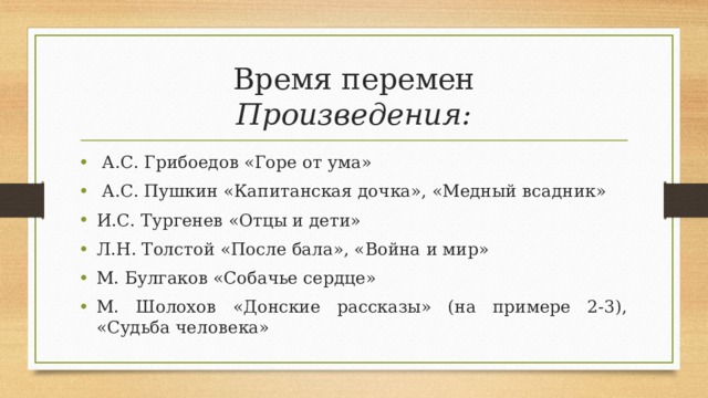 Время перемен  Произведения:  А.С. Грибоедов «Горе от ума»  А.С. Пушкин «Капитанская дочка», «Медный всадник» И.С. Тургенев «Отцы и дети» Л.Н. Толстой «После бала», «Война и мир» М. Булгаков «Собачье сердце» М. Шолохов «Донские рассказы» (на примере 2-3), «Судьба человека» 