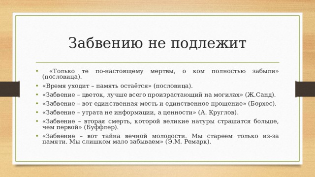Забвению не подлежит  «Только те по-настоящему мертвы, о ком полностью забыли» (пословица). «Время уходит – память остаётся» (пословица). «Забвение – цветок, лучше всего произрастающий на могилах» (Ж.Санд). «Забвение – вот единственная месть и единственное прощение» (Борхес). «Забвение – утрата не информации, а ценности» (А. Круглов). «Забвение – вторая смерть, которой великие натуры страшатся больше, чем первой» (Буффлер). «Забвение – вот тайна вечной молодости. Мы стареем только из-за памяти. Мы слишком мало забываем» (Э.М. Ремарк).  
