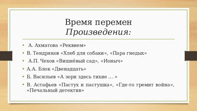 Время перемен  Произведения:  А. Ахматова «Реквием» В. Тендряков «Хлеб для собаки», «Пара гнедых»  А.П. Чехов «Вишнёвый сад», «Ионыч» А.А. Блок «Двенадцать» Б. Васильев «А зори здесь тихие … » В. Астафьев «Пастух и пастушка», «Где-то гремит война», «Печальный детектив»  
