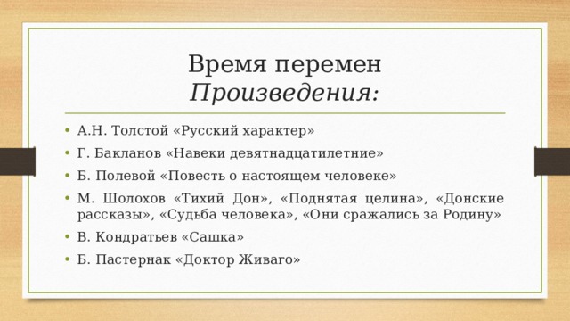 Время перемен  Произведения: А.Н. Толстой «Русский характер» Г. Бакланов «Навеки девятнадцатилетние» Б. Полевой «Повесть о настоящем человеке» М. Шолохов «Тихий Дон», «Поднятая целина», «Донские рассказы», «Судьба человека», «Они сражались за Родину» В. Кондратьев «Сашка» Б. Пастернак «Доктор Живаго»   