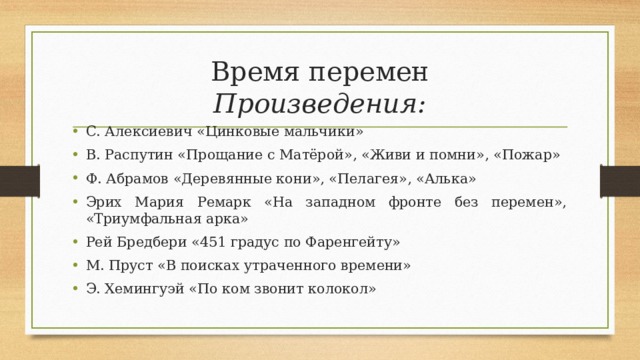 Время перемен  Произведения: С. Алексиевич «Цинковые мальчики» В. Распутин «Прощание с Матёрой», «Живи и помни», «Пожар» Ф. Абрамов «Деревянные кони», «Пелагея», «Алька» Эрих Мария Ремарк «На западном фронте без перемен», «Триумфальная арка» Рей Бредбери «451 градус по Фаренгейту» М. Пруст «В поисках утраченного времени» Э. Хемингуэй «По ком звонит колокол»    