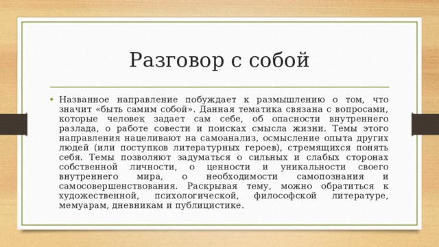 Разговор с собой Названное направление побуждает к размышлению о том, что значит «быть самим собой». Данная тематика связана с вопросами, которые человек задает сам себе, об опасности внутреннего разлада, о работе совести и поисках смысла жизни. Темы этого направления нацеливают на самоанализ, осмысление опыта других людей (или поступков литературных героев), стремящихся понять себя. Темы позволяют задуматься о сильных и слабых сторонах собственной личности, о ценности и уникальности своего внутреннего мира, о необходимости самопознания и самосовершенствования. Раскрывая тему, можно обратиться к художественной, психологической, философской литературе, мемуарам, дневникам и публицистике. 