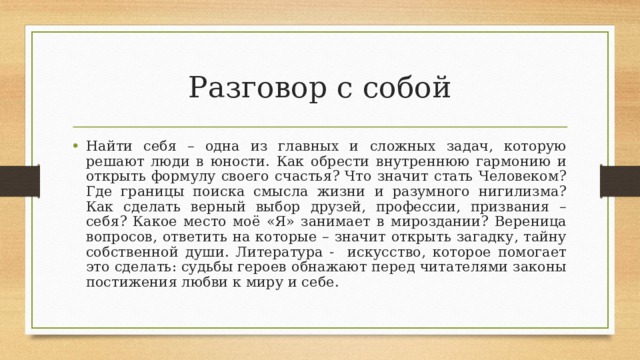 Разговор с собой Найти себя – одна из главных и сложных задач, которую решают люди в юности. Как обрести внутреннюю гармонию и открыть формулу своего счастья? Что значит стать Человеком? Где границы поиска смысла жизни и разумного нигилизма? Как сделать верный выбор друзей, профессии, призвания – себя? Какое место моё «Я» занимает в мироздании? Вереница вопросов, ответить на которые – значит открыть загадку, тайну собственной души. Литература - искусство, которое помогает это сделать: судьбы героев обнажают перед читателями законы постижения любви к миру и себе. 