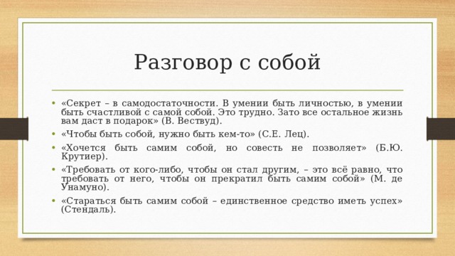 Разговор с собой «Секрет – в самодостаточности. В умении быть личностью, в умении быть счастливой с самой собой. Это трудно. Зато все остальное жизнь вам даст в подарок» (В. Вествуд). «Чтобы быть собой, нужно быть кем-то» (С.Е. Лец). «Хочется быть самим собой, но совесть не позволяет» (Б.Ю. Крутиер). «Требовать от кого-либо, чтобы он стал другим, – это всё равно, что требовать от него, чтобы он прекратил быть самим собой» (М. де Унамуно). «Стараться быть самим собой – единственное средство иметь успех» (Стендаль).  