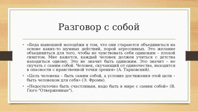 Разговор с собой «Беда нынешней молодёжи в том, что они стараются объединиться на основе каких-то шумных действий, порой агрессивных. Это желание объединиться для того, чтобы не чувствовать себя одиноким – плохой симптом. Мне кажется, каждый человек должен учиться с детства находиться одному. Это не значит быть одиноким. Это значит – не скучать с самим собой. Человек, скучающий от одиночества, находится в опасности с нравственной точки зрения» (А. Тарковский). «Цель человека – быть самим собой, а условие достижения этой цели – быть человеком для себя» (Э. Фромм). «Недостаточно быть счастливым, надо быть в мире с самим собой» (В. Гюго 