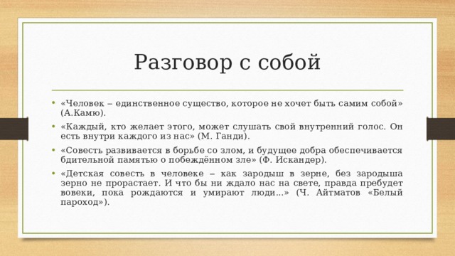 Разговор с собой «Человек ‒ единственное существо, которое не хочет быть самим собой» (А.Камю). «Каждый, кто желает этого, может слушать свой внутренний голос. Он есть внутри каждого из нас» (М. Ганди). «Совесть развивается в борьбе со злом, и будущее добра обеспечивается бдительной памятью о побеждённом зле» (Ф. Искандер). «Детская совесть в человеке ‒ как зародыш в зерне, без зародыша зерно не прорастает. И что бы ни ждало нас на свете, правда пребудет вовеки, пока рождаются и умирают люди...» (Ч. Айтматов «Белый пароход»).  