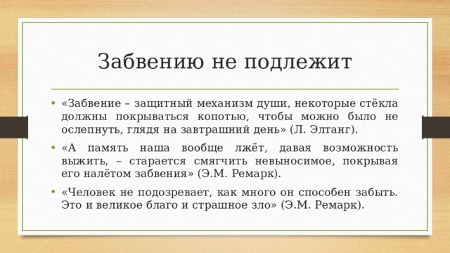 Забвению не подлежит «Забвение – защитный механизм души, некоторые стёкла должны покрываться копотью, чтобы можно было не ослепнуть, глядя на завтрашний день» (Л. Элтанг). «А память наша вообще лжёт, давая возможность выжить, – старается смягчить невыносимое, покрывая его налётом забвения» (Э.М. Ремарк). «Человек не подозревает, как много он способен забыть. Это и великое благо и страшное зло» (Э.М. Ремарк).  