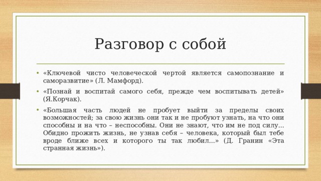 Разговор с собой «Ключевой чисто человеческой чертой является самопознание и саморазвитие» (Л. Мамфорд). «Познай и воспитай самого себя, прежде чем воспитывать детей» (Я.Корчак). «Большая часть людей не пробует выйти за пределы своих возможностей; за свою жизнь они так и не пробуют узнать, на что они способны и на что – неспособны. Они не знают, что им не под силу... Обидно прожить жизнь, не узнав себя – человека, который был тебе вроде ближе всех и которого ты так любил...» (Д. Гранин «Эта странная жизнь»).  