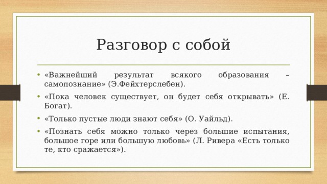 Разговор с собой «Важнейший результат всякого образования – самопознание» (Э.Фейхтерслебен). «Пока человек существует, он будет себя открывать» (Е. Богат). «Только пустые люди знают себя» (О. Уайльд). «Познать себя можно только через большие испытания, большое горе или большую любовь» (Л. Ривера «Есть только те, кто сражается»).  