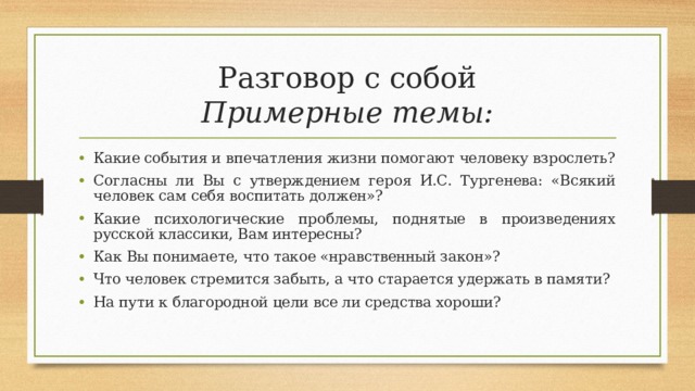 Разговор с собой  Примерные темы: Какие события и впечатления жизни помогают человеку взрослеть? Согласны ли Вы с утверждением героя И.С. Тургенева: «Всякий человек сам себя воспитать должен»? Какие психологические проблемы, поднятые в произведениях русской классики, Вам интересны? Как Вы понимаете, что такое «нравственный закон»? Что человек стремится забыть, а что старается удержать в памяти? На пути к благородной цели все ли средства хороши? 