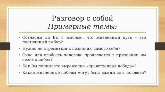 Разговор с собой  Примерные темы: Согласны ли Вы с мыслью, что жизненный путь – это постоянный выбор? Нужно ли стремиться к познанию самого себя? Сила или слабость человека проявляется в признании им своих ошибок? Как Вы понимаете выражение «нравственная победа»? Какие жизненные победы могут быть важны для человека? 