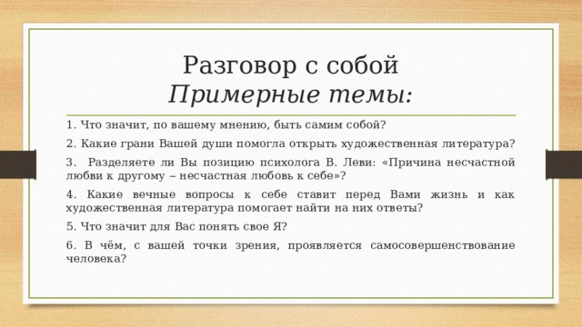 Разговор с собой  Примерные темы: 1. Что значит, по вашему мнению, быть самим собой? 2. Какие грани Вашей души помогла открыть художественная литература? 3. Разделяете ли Вы позицию психолога В. Леви: «Причина несчастной любви к другому ‒ несчастная любовь к себе»? 4. Какие вечные вопросы к себе ставит перед Вами жизнь и как художественная литература помогает найти на них ответы? 5. Что значит для Вас понять свое Я? 6. В чём, с вашей точки зрения, проявляется самосовершенствование человека? 