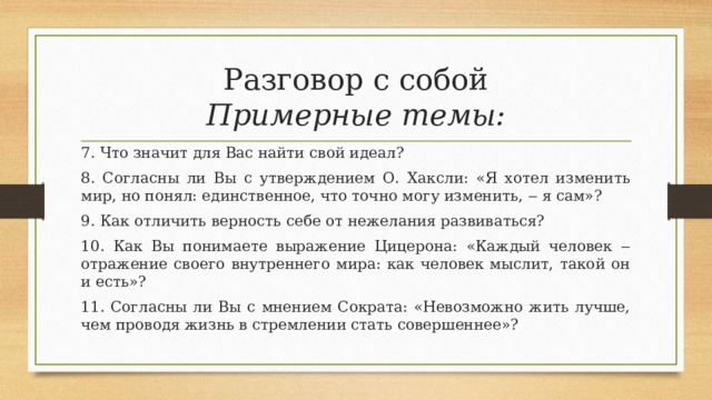 Разговор с собой  Примерные темы: 7. Что значит для Вас найти свой идеал? 8. Согласны ли Вы с утверждением О. Хаксли: «Я хотел изменить мир, но понял: единственное, что точно могу изменить, ‒ я сам»? 9. Как отличить верность себе от нежелания развиваться? 10. Как Вы понимаете выражение Цицерона: «Каждый человек ‒ отражение своего внутреннего мира: как человек мыслит, такой он и есть»? 11. Согласны ли Вы с мнением Сократа: «Невозможно жить лучше, чем проводя жизнь в стремлении стать совершеннее»? 