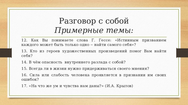 Разговор с собой  Примерные темы: 12. Как Вы понимаете слова Г. Гессе: «Истинным призванием каждого может быть только одно ‒ найти самого себя»? 13. Кто из героев художественных произведений помог Вам найти себя? 14. В чём опасность внутреннего разлада с собой? 15. Всегда ли в жизни нужно придерживаться своего мнения? 16. Сила или слабость человека проявляется в признании им своих ошибок? 17. «На что же ум и чувства нам даны?» (И.А. Крылов) 