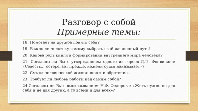 Разговор с собой  Примерные темы: 18. Помогает ли дружба понять себя? 19. Важно ли человеку самому выбрать свой жизненный путь? 20. Какова роль книги в формировании внутреннего мира человека? 21. Согласны ли Вы с утверждением одного из героев Д.И. Фонвизина: «Совесть… остерегает прежде, нежели судья наказывает»? 22. Смысл человеческой жизни: поиск и обретение. 23. Требует ли любовь работы над самим собой? 24.Согласны ли Вы с высказыванием Н.Ф. Федорова: «Жить нужно не для себя и не для других, а со всеми и для всех»? 