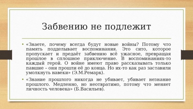 Забвению не подлежит «Знаете, почему всегда будут новые войны? Потому что память подделывает воспоминания. Это сито, которое пропускает и предаёт забвению всё ужасное, превращая прошлое в сплошное приключение. В воспоминаниях-то каждый герой. О войне имеют право рассказывать только павшие – они прошли её до конца. Но их-то как раз заставили умолкнуть навеки» (Э.М.Ремарк). «Знание прошлого никогда не убивает, убивает незнание прошлого. Медленно, но неотвратимо, потому что меняет личность человека» (Б.Васильев).  