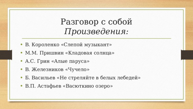 Разговор с собой  Произведения: В. Короленко «Слепой музыкант» М.М. Пришвин «Кладовая солнца» А.С. Грин «Алые паруса» В. Железников «Чучело» Б. Васильев «Не стреляйте в белых лебедей» В.П. Астафьев «Васюткино озеро»  