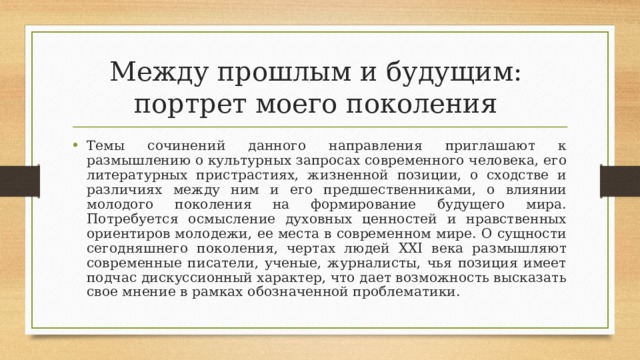 Между прошлым и будущим:  портрет моего поколения Темы сочинений данного направления приглашают к размышлению о культурных запросах современного человека, его литературных пристрастиях, жизненной позиции, о сходстве и различиях между ним и его предшественниками, о влиянии молодого поколения на формирование будущего мира. Потребуется осмысление духовных ценностей и нравственных ориентиров молодежи, ее места в современном мире. О сущности сегодняшнего поколения, чертах людей ХХI века размышляют современные писатели, ученые, журналисты, чья позиция имеет подчас дискуссионный характер, что дает возможность высказать свое мнение в рамках обозначенной проблематики. 