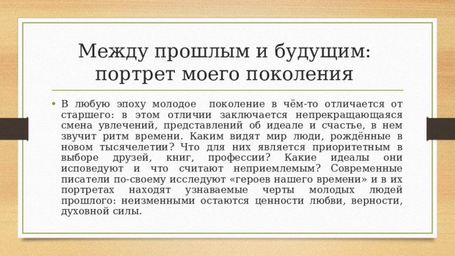 Между прошлым и будущим:  портрет моего поколения В любую эпоху молодое поколение в чём-то отличается от старшего: в этом отличии заключается непрекращающаяся смена увлечений, представлений об идеале и счастье, в нем звучит ритм времени. Каким видят мир люди, рождённые в новом тысячелетии? Что для них является приоритетным в выборе друзей, книг, профессии? Какие идеалы они исповедуют и что считают неприемлемым? Современные писатели по-своему исследуют «героев нашего времени» и в их портретах находят узнаваемые черты молодых людей прошлого: неизменными остаются ценности любви, верности, духовной силы. 