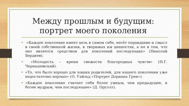 Между прошлым и будущим:  портрет моего поколения  «Каждое поколение имеет цель в самом себе, несёт оправдание и смысл в своей собственной жизни, в творимых им ценностях, а не в том, что оно является средством для поколений последующих» (Николай Бердяев).  «Молодость – время свежести благородных чувств» (Н.Г. Чернышевский). «То, что было хорошо для наших родителей, для нашего поколения уже недостаточно хорошо» (О. Уайльд «Портрет Дориана Грея»). «Каждое поколение считает себя более умным, чем предыдущее, и более мудрым, чем последующее» (Д. Оруэлл).  