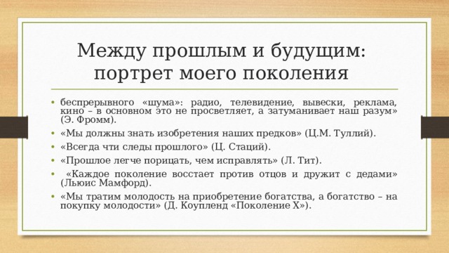 Между прошлым и будущим:  портрет моего поколения беспрерывного «шума»: радио, телевидение, вывески, реклама, кино – в основном это не просветляет, а затуманивает наш разум» (Э. Фромм). «Мы должны знать изобретения наших предков» (Ц.М. Туллий). «Всегда чти следы прошлого» (Ц. Стаций). «Прошлое легче порицать, чем исправлять» (Л. Тит).  «Каждое поколение восстает против отцов и дружит с дедами» (Льюис Мамфорд). «Мы тратим молодость на приобретение богатства, а богатство – на покупку молодости» (Д. Коупленд «Поколение Х»).  
