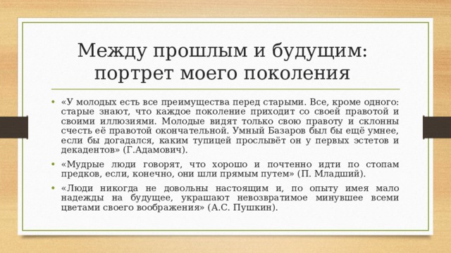 Между прошлым и будущим:  портрет моего поколения «У молодых есть все преимущества перед старыми. Все, кроме одного: старые знают, что каждое поколение приходит со своей правотой и своими иллюзиями. Молодые видят только свою правоту и склонны счесть её правотой окончательной. Умный Базаров был бы ещё умнее, если бы догадался, каким тупицей прослывёт он у первых эстетов и декадентов» (Г.Адамович). «Мудрые люди говорят, что хорошо и почтенно идти по стопам предков, если, конечно, они шли прямым путем» (П. Младший). «Люди никогда не довольны настоящим и, по опыту имея мало надежды на будущее, украшают невозвратимое минувшее всеми цветами своего воображения» (А.С. Пушкин).  