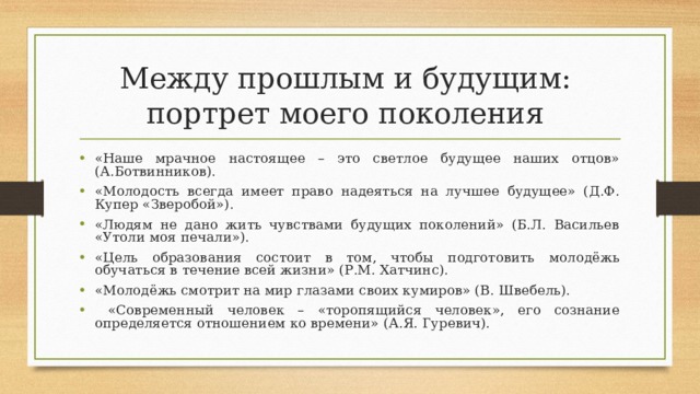 Между прошлым и будущим:  портрет моего поколения «Наше мрачное настоящее – это светлое будущее наших отцов» (А.Ботвинников). «Молодость всегда имеет право надеяться на лучшее будущее» (Д.Ф. Купер «Зверобой»). «Людям не дано жить чувствами будущих поколений» (Б.Л. Васильев «Утоли моя печали»). «Цель образования состоит в том, чтобы подготовить молодёжь обучаться в течение всей жизни» (Р.М. Хатчинс). «Молодёжь смотрит на мир глазами своих кумиров» (В. Швебель).  «Современный человек – «торопящийся человек», его сознание определяется отношением ко времени» (А.Я. Гуревич).  