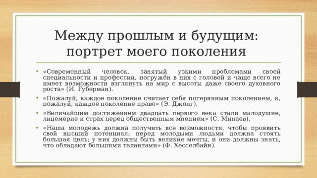 Между прошлым и будущим:  портрет моего поколения «Современный человек, занятый узкими проблемами своей специальности и профессии, погружён в них с головой и чаще всего не имеет возможности взглянуть на мир с высоты даже своего духовного роста» (И. Губерман). «Пожалуй, каждое поколение считает себя потерянным поколением, и, пожалуй, каждое поколение право» (Э. Джонг). «Величайшим достижением двадцать первого века стали малодушие, лицемерие и страх перед общественным мнением» (С. Минаев). «Наша молодежь должна получить все возможности, чтобы проявить свой высший потенциал; перед молодыми людьми должна стоять большая цель; у них должны быть великие мечты, и они должны знать, что обладают большими талантами» (Ф. Хесселбайн).  