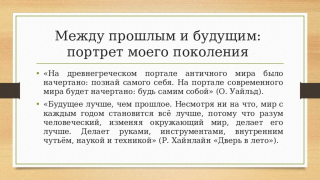 Между прошлым и будущим:  портрет моего поколения «На древнегреческом портале античного мира было начертано: познай самого себя. На портале современного мира будет начертано: будь самим собой» (О. Уайльд). «Будущее лучше, чем прошлое. Несмотря ни на что, мир с каждым годом становится всё лучше, потому что разум человеческий, изменяя окружающий мир, делает его лучше. Делает руками, инструментами, внутренним чутьём, наукой и техникой» (Р. Хайнлайн «Дверь в лето»). 