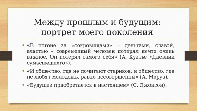 Между прошлым и будущим:  портрет моего поколения «В погоне за «сокровищами» – деньгами, славой, властью – современный человек потерял нечто очень важное. Он потерял самого себя» (А. Куатье «Дневник сумасшедшего»). «И общество, где не почитают стариков, и общество, где не любят молодежь, равно несовершенны» (А. Моруа). «Будущее приобретается в настоящем» (С. Джонсон).  