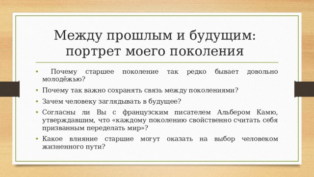 Между прошлым и будущим:  портрет моего поколения  Почему старшее поколение так редко бывает довольно молодёжью? Почему так важно сохранять связь между поколениями? Зачем человеку заглядывать в будущее? Согласны ли Вы с французским писателем Альбером Камю, утверждавшим, что «каждому поколению свойственно считать себя призванным переделать мир»? Какое влияние старшие могут оказать на выбор человеком жизненного пути? 