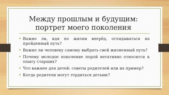 Между прошлым и будущим:  портрет моего поколения Важно ли, идя по жизни вперёд, оглядываться на пройденный путь? Важно ли человеку самому выбрать свой жизненный путь? Почему молодое поколение порой негативно относится к опыту старших? Что важнее для детей: советы родителей или их пример? Когда родители могут гордиться детьми? 