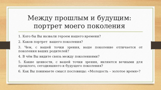 Между прошлым и будущим:  портрет моего поколения 1. Кого бы Вы назвали героем нашего времени? 2. Каков портрет вашего поколения? 3. Чем, с вашей точки зрения, ваше поколение отличается от поколения ваших родителей? 4. В чём Вы видите связь между поколениями? 5. Какие ценности, с вашей точки зрения, являются вечными для прошлого, сегодняшнего и будущего поколения? 6. Как Вы понимаете смысл пословицы: «Молодость – золотое время»? 