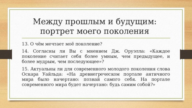Между прошлым и будущим:  портрет моего поколения 13. О чём мечтает моё поколение? 14. Согласны ли Вы с мнением Дж. Оруэлла: «Каждое поколение считает себя более умным, чем предыдущее, и более мудрым, чем последующее»? 15. Актуальны ли для современного молодого поколения слова Оскара Уайльда: «На древнегреческом портале античного мира было начертано: познай самого себя. На портале современного мира будет начертано: будь самим собой?» 