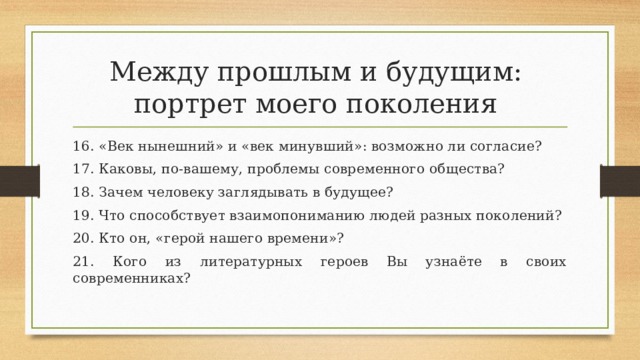 Между прошлым и будущим:  портрет моего поколения 16. «Век нынешний» и «век минувший»: возможно ли согласие? 17. Каковы, по-вашему, проблемы современного общества? 18. Зачем человеку заглядывать в будущее? 19. Что способствует взаимопониманию людей разных поколений? 20. Кто он, «герой нашего времени»? 21. Кого из литературных героев Вы узнаёте в своих современниках? 