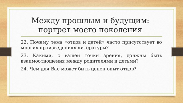 Между прошлым и будущим:  портрет моего поколения 22. Почему тема «отцов и детей» часто присутствует во многих произведениях литературы? 23. Какими, с вашей точки зрения, должны быть взаимоотношения между родителями и детьми? 24. Чем для Вас может быть ценен опыт отцов? 