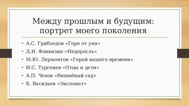 Между прошлым и будущим:  портрет моего поколения А.С. Грибоедов «Горе от ума» Д.И. Фонвизин «Недоросль» М.Ю. Лермонтов «Герой нашего времени» И.С. Тургенев «Отцы и дети» А.П. Чехов «Вишнёвый сад» Б. Васильев «Экспонат» 